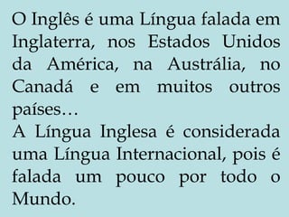 O Inglês é uma Língua falada em Inglaterra, nos Estados Unidos da América, na Austrália, no Canadá e em muitos outros países… A Língua Inglesa é considerada uma Língua Internacional, pois é falada um pouco por todo o Mundo. 