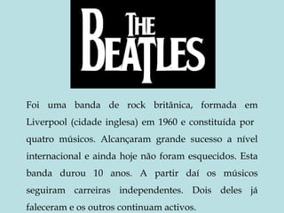 Foi uma banda de rock britânica, formada em Liverpool (cidade inglesa) em 1960 e constituída por  quatro músicos. Alcançaram grande sucesso a nível internacional e ainda hoje não foram esquecidos. Esta banda durou 10 anos. A partir daí os músicos seguiram carreiras independentes. Dois deles já faleceram e os outros continuam activos. 