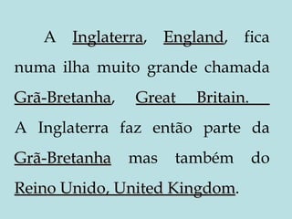 A  Inglaterra ,  England , fica numa ilha muito grande chamada  Grã-Bretanha ,  Great Britain.  A Inglaterra faz então parte da  Grã-Bretanha   mas também do  Reino Unido, United Kingdom .  