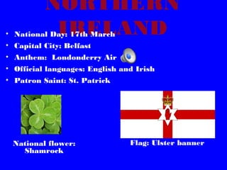 NORTHERN
IRELAND

• National Day: 17th March
• Capital City: Belfast

• Anthem: Londonderry Air
• Official languages: English and Irish
• Patron Saint: St. Patrick

National flower:
Shamrock

Flag: Ulster banner

 