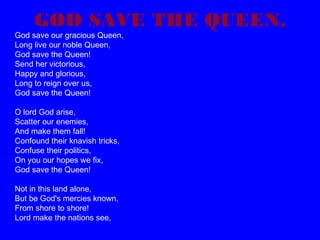 GOD SAVE THE QUEEN.

God save our gracious Queen,
Long live our noble Queen,
God save the Queen!
Send her victorious,
Happy and glorious,
Long to reign over us,
God save the Queen!
O lord God arise,
Scatter our enemies,
And make them fall!
Confound their knavish tricks,
Confuse their politics,
On you our hopes we fix,
God save the Queen!
Not in this land alone,
But be God's mercies known,
From shore to shore!
Lord make the nations see,

 