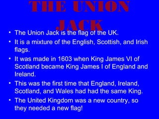 THE UNION
JACK UK.
• The Union Jack is the flag of the
• It is a mixture of the English, Scottish, and Irish
flags.
• It was made in 1603 when King James VI of
Scotland became King James I of England and
Ireland.
• This was the first time that England, Ireland,
Scotland, and Wales had had the same King.
• The United Kingdom was a new country, so
they needed a new flag!

 