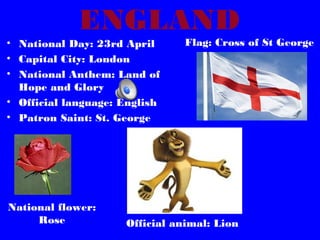 ENGLAND
• National Day: 23rd April
• Capital City: London
• National Anthem: Land of
Hope and Glory
• Official language: English
• Patron Saint: St. George

National flower:
Rose

Flag: Cross of St George

Official animal: Lion

 