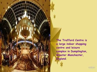The Trafford Centre is
a large indoor shopping
centre and leisure
complex in Dumplington,
Greater Manchester,
England. 
 