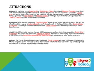 ATTRACTIONS
London: Is the home to the Royal family in Buckingham Palace, but go visit Madame Tussuads for a photo
with the almost real thing and meet a celeb or two in the process. You can also take a spin on the London
Eye and take in views covering the city and the River Thames. If you enjoy art, London possesses two world
famous galleries: the Tate Modern and National Gallery. Don’t forget if you misbehave, the guards of the
Tower of London will have no fear locking you away.
Edinburgh: Why not visit the famous Edinburgh castle where at 1pm daily a field gun is fired. If you’re a fan
of walking, take a trip up to Arthur’s Seat, the perfect way to walk off the liquid history of the Scotch Whisky
Experience. Don’t forget to have a few laughs at the Fringe Festival which will keep you wanting to come
back for more.
Cardiff: Cardiff Bay is the home to the new BBC Wales studio, so fans of sci-fi can go visit the Doctor Who
Experience. For sports fans there’s the Millennium stadium, the home of welsh rugby. If you fancy something
a little different, the Cardiff International White Water Centre will take you on a water sports adventure.
Belfast: The Titanic Quarter boasts the world’s biggest Titanic museum with over 10 floors and St George’s
Market brings the centre of the city to life at the weekends. The fact Belfast is a divided city can’t be ignored
but take time to view the peace walls and Belfast Murals.
 