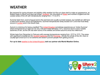 WEATHER
Be prepared for spring showers and slightly chilly weather but the sun does start to make an appearance, as
flowers begin to bloom and days get longer. Scotland, the mountains of Wales and northern England are the
coolest areas of the UK with temperatures ranging from -1°C to 6°C.
Summer lasts from June to August and is the warmest and usually sunniest season, but rainfall can still have
a wide local variation due to thunderstorms. Summer temperatures rarely exceed 35°C and that most likely
occurs in London and in the South East.
Autumn is notorious for being unsettled! The United Kingdom sometimes experiences an ‘Indian Summer’
where temperatures at night can be very mild and rarely fall below 10°C. Autumns tend to have notable
extremes of rain, as the UK has seen some of the wettest and driest autumns since the millennium.
Winter lasts from December to February with average temperatures ranging from -10°C to 15°C. The areas
with significant snowfall are the Scottish highlands and the Pennines. Across the whole of the UK, there is
usually light snow but it is not extreme and doesn’t prevent people from getting around.
For up to date weather in the United Kingdom visit our partner site World Weather Online.
 