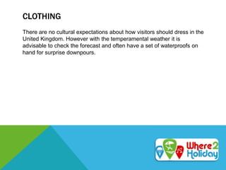 CLOTHING
There are no cultural expectations about how visitors should dress in the
United Kingdom. However with the temperamental weather it is
advisable to check the forecast and often have a set of waterproofs on
hand for surprise downpours.
 