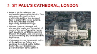 2. ST PAUL'S CATHEDRAL, LONDON
• Enter St Paul’s and enjoy the
cathedral's awe-inspiring interior. Take
advantage of a touch-screen
multimedia guide or join a guided
tour to explore this iconic building,
both now included with the
sightseeing admission charge.
• Venture down to the crypt and
discover the tombs and memorials of
some of the nation’s greatest heroes
such as Admiral Lord Nelson and the
Duke of Wellington. Also visit Oculus,
an award winning 270° immersive film
experience.
• Visitors can try out the acoustic quirks
of the Whispering Gallery and
continue their climb to the Golden
Gallery to enjoy breathtaking
panoramic views across London.
 