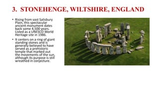 3. STONEHENGE, WILTSHIRE, ENGLAND
• Rising from vast Salisbury
Plain, this spectacular
ancient monument dates
back some 4,500 years.
Listed as a UNESCO World
Heritage site in 1986.
• It centers on a ring of giant
standing stones and is
generally believed to have
served as a prehistoric
temple that marked out
the movements of the sun,
although its purpose is still
wreathed in conjecture.
 