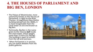 4. THE HOUSES OF PARLIAMENT AND
BIG BEN, LONDON
• The Palace of Westminster, more
commonly known as the Houses of
Parliament, is right on the River
Thames. A magnificent Neo-Gothic
building dating from the 1840s, it
is most recognizable from the
clock tower at one end known as
Big Ben.
• Technically, Big Ben is the name
given to the massive bell inside
the clock tower, which weighs
more than 13 tons (13,760 kg).
The building is open to visitors
from the UK and overseas.
• When Parliament is in session,
you can watch debates from the
public galleries
 