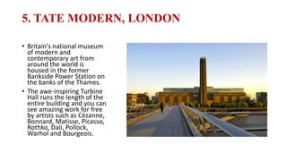 5. TATE MODERN, LONDON
• Britain's national museum
of modern and
contemporary art from
around the world is
housed in the former
Bankside Power Station on
the banks of the Thames.
• The awe-inspiring Turbine
Hall runs the length of the
entire building and you can
see amazing work for free
by artists such as Cézanne,
Bonnard, Matisse, Picasso,
Rothko, Dalí, Pollock,
Warhol and Bourgeois.
 