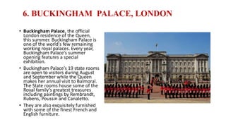 6. BUCKINGHAM PALACE, LONDON
• Buckingham Palace, the official
London residence of the Queen,
this summer. Buckingham Palace is
one of the world's few remaining
working royal palaces. Every year,
Buckingham Palace's summer
opening features a special
exhibition.
• Buckingham Palace’s 19 state rooms
are open to visitors during August
and September while the Queen
makes her annual visit to Balmoral.
The State rooms house some of the
Royal family’s greatest treasures
including paintings by Rembrandt,
Rubens, Poussin and Canaletto.
• They are also exquisitely furnished
with some of the finest French and
English furniture.
 