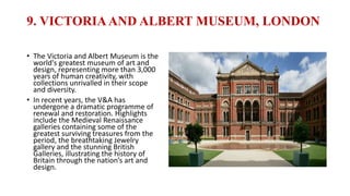9. VICTORIAAND ALBERT MUSEUM, LONDON
• The Victoria and Albert Museum is the
world's greatest museum of art and
design, representing more than 3,000
years of human creativity, with
collections unrivalled in their scope
and diversity.
• In recent years, the V&A has
undergone a dramatic programme of
renewal and restoration. Highlights
include the Medieval Renaissance
galleries containing some of the
greatest surviving treasures from the
period, the breathtaking Jewelry
gallery and the stunning British
Galleries, illustrating the history of
Britain through the nation’s art and
design.
 