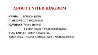 ABOUT UNITED KINGDOM
• CAPITAL - LONDON (LON)
• TIMEZONE- UTC ±00:00 GMT
• CURRENCY- Pound Sterling
1 British Pound = 94.66 Indian Rupee
• FLAG CARRIER- British Airways (BA)
• COUNTRIES- England, Scotland, Wales, Northern Ireland
 