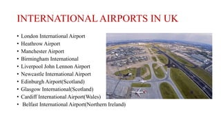 INTERNATIONALAIRPORTS IN UK
• London International Airport
• Heathrow Airport
• Manchester Airport
• Birmingham International
• Liverpool John Lennon Airport
• Newcastle International Airport
• Edinburgh Airport(Scotland)
• Glasgow International(Scotland)
• Cardiff International Airport(Wales)
• Belfast International Airport(Northern Ireland)
 