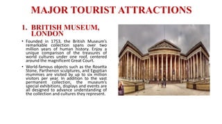 MAJOR TOURIST ATTRACTIONS
1. BRITISH MUSEUM,
LONDON
• Founded in 1753, the British Museum’s
remarkable collection spans over two
million years of human history. Enjoy a
unique comparison of the treasures of
world cultures under one roof, centered
around the magnificent Great Court.
• World-famous objects such as the Rosetta
Stone, Parthenon sculptures, and Egyptian
mummies are visited by up to six million
visitors per year. In addition to the vast
permanent collection, the museum’s
special exhibitions, displays and events are
all designed to advance understanding of
the collection and cultures they represent.
 