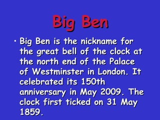 Big BenBig Ben
• Big Ben is the nickname forBig Ben is the nickname for
the great bell of the clock atthe great bell of the clock at
the north end of the Palacethe north end of the Palace
of Westminster in London. Itof Westminster in London. It
celebrated its 150thcelebrated its 150th
anniversary in May 2009. Theanniversary in May 2009. The
clock first ticked on 31 Mayclock first ticked on 31 May
1859.1859.
 