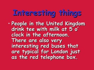 Interesting thingsInteresting things
• People in the United KingdomPeople in the United Kingdom
drink tee with milk at 5 o’drink tee with milk at 5 o’
clock in the afternoon.clock in the afternoon.
There are also veryThere are also very
interesting red buses thatinteresting red buses that
are typical for London justare typical for London just
as the red telephone box.as the red telephone box.
 