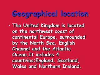 Geographical locationGeographical location
• The United Kingdom is locatedThe United Kingdom is located
on the northwest coast ofon the northwest coast of
continental Europe, surroundedcontinental Europe, surrounded
by the North Sea, Englishby the North Sea, English
Channel and the AtlanticChannel and the Atlantic
Ocean.It includes 4Ocean.It includes 4
countries:England, Scotland,countries:England, Scotland,
Wales and Northern Ireland.Wales and Northern Ireland.
 