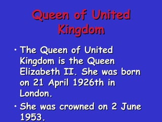Queen of UnitedQueen of United
KingdomKingdom
• The Queen of UnitedThe Queen of United
Kingdom is the QueenKingdom is the Queen
Elizabeth II. She was bornElizabeth II. She was born
on 21 April 1926th inon 21 April 1926th in
London.London.
• She was crowned on 2 JuneShe was crowned on 2 June
1953.1953.
 