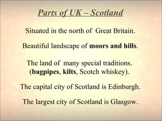Parts of UK – Scotland
Situated in the north of Great Britain.
Beautiful landscape of moors and hills.
The land of many special traditions.
(bagpipes, kilts, Scotch whiskey).
The capital city of Scotland is Edinburgh.
The largest city of Scotland is Glasgow.
 
