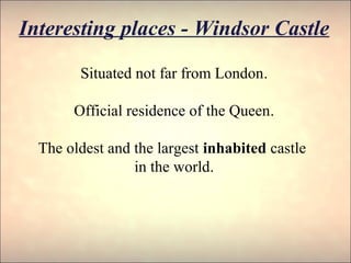 Interesting places - Windsor Castle
Situated not far from London.
Official residence of the Queen.
The oldest and the largest inhabited castle
in the world.
 