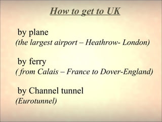 How to get to UK
by plane
(the largest airport – Heathrow- London)
by ferry
( from Calais – France to Dover-England)
by Channel tunnel
(Eurotunnel)
 