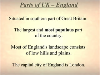 Parts of UK – England
Situated in southern part of Great Britain.
The largest and most populous part
of the country.
Most of England's landscape consists
of low hills and plains.
The capital city of England is London.
 