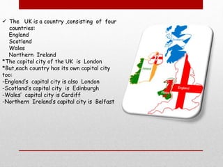  The UK is a country ,consisting of four
countries:
England
Scotland
Wales
Northern Ireland
*The capital city of the UK is London
*But,each country has its own capital city
too:
-England’s capital city is also London
-Scotland’s capital city is Edinburgh
-Wales’ capital city is Cardiff
-Northern Ireland’s capital city is Belfast
 