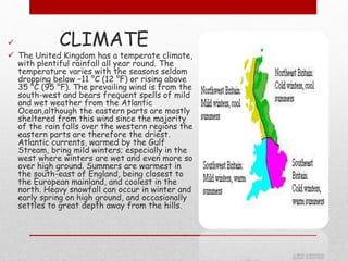  CLIMATE
 The United Kingdom has a temperate climate,
with plentiful rainfall all year round. The
temperature varies with the seasons seldom
dropping below −11 °C (12 °F) or rising above
35 °C (95 °F). The prevailing wind is from the
south-west and bears frequent spells of mild
and wet weather from the Atlantic
Ocean,although the eastern parts are mostly
sheltered from this wind since the majority
of the rain falls over the western regions the
eastern parts are therefore the driest.
Atlantic currents, warmed by the Gulf
Stream, bring mild winters; especially in the
west where winters are wet and even more so
over high ground. Summers are warmest in
the south-east of England, being closest to
the European mainland, and coolest in the
north. Heavy snowfall can occur in winter and
early spring on high ground, and occasionally
settles to great depth away from the hills.
 