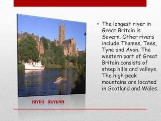 • The longest river in
Great Britain is
Severn. Other rivers
include Thames, Tees,
Tyne and Avon. The
western part of Great
Britain consists of
steep hills and valleys.
The high peak
mountains are located
in Scotland and Wales.
 