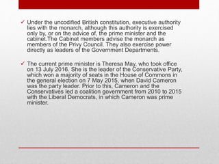  Under the uncodified British constitution, executive authority
lies with the monarch, although this authority is exercised
only by, or on the advice of, the prime minister and the
cabinet.The Cabinet members advise the monarch as
members of the Privy Council. They also exercise power
directly as leaders of the Government Departments.
 The current prime minister is Theresa May, who took office
on 13 July 2016. She is the leader of the Conservative Party,
which won a majority of seats in the House of Commons in
the general election on 7 May 2015, when David Cameron
was the party leader. Prior to this, Cameron and the
Conservatives led a coalition government from 2010 to 2015
with the Liberal Democrats, in which Cameron was prime
minister.
 