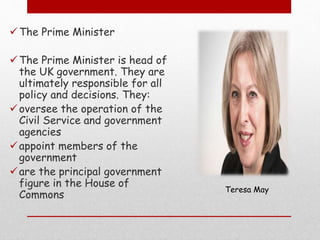 The Prime Minister
The Prime Minister is head of
the UK government. They are
ultimately responsible for all
policy and decisions. They:
oversee the operation of the
Civil Service and government
agencies
appoint members of the
government
are the principal government
figure in the House of
Commons
Teresa May
 
