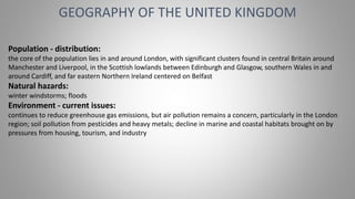 GEOGRAPHY OF THE UNITED KINGDOM
Population - distribution:
the core of the population lies in and around London, with significant clusters found in central Britain around
Manchester and Liverpool, in the Scottish lowlands between Edinburgh and Glasgow, southern Wales in and
around Cardiff, and far eastern Northern Ireland centered on Belfast
Natural hazards:
winter windstorms; floods
Environment - current issues:
continues to reduce greenhouse gas emissions, but air pollution remains a concern, particularly in the London
region; soil pollution from pesticides and heavy metals; decline in marine and coastal habitats brought on by
pressures from housing, tourism, and industry
 