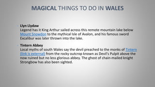 • Llyn Llydaw
Legend has it King Arthur sailed across this remote mountain lake below
Mount Snowdon to the mythical Isle of Avalon, and his famous sword
Excalibur was later thrown into the lake.
• Tintern Abbey
Local myths of south Wales say the devil preached to the monks of Tintern
(link is external) from the rocky outcrop known as Devil's Pulpit above the
now ruined but no less glorious abbey. The ghost of chain-mailed knight
Strongbow has also been sighted.
MAGICAL THINGS TO DO IN WALES
 