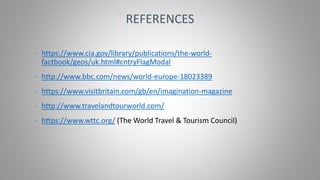 • https://www.cia.gov/library/publications/the-world-
factbook/geos/uk.html#cntryFlagModal
• http://www.bbc.com/news/world-europe-18023389
• https://www.visitbritain.com/gb/en/imagination-magazine
• http://www.travelandtourworld.com/
• https://www.wttc.org/ (The World Travel & Tourism Council)
REFERENCES
 