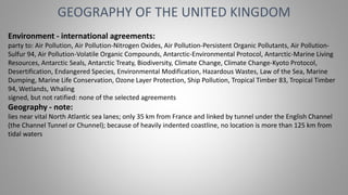GEOGRAPHY OF THE UNITED KINGDOM
Environment - international agreements:
party to: Air Pollution, Air Pollution-Nitrogen Oxides, Air Pollution-Persistent Organic Pollutants, Air Pollution-
Sulfur 94, Air Pollution-Volatile Organic Compounds, Antarctic-Environmental Protocol, Antarctic-Marine Living
Resources, Antarctic Seals, Antarctic Treaty, Biodiversity, Climate Change, Climate Change-Kyoto Protocol,
Desertification, Endangered Species, Environmental Modification, Hazardous Wastes, Law of the Sea, Marine
Dumping, Marine Life Conservation, Ozone Layer Protection, Ship Pollution, Tropical Timber 83, Tropical Timber
94, Wetlands, Whaling
signed, but not ratified: none of the selected agreements
Geography - note:
lies near vital North Atlantic sea lanes; only 35 km from France and linked by tunnel under the English Channel
(the Channel Tunnel or Chunnel); because of heavily indented coastline, no location is more than 125 km from
tidal waters
 
