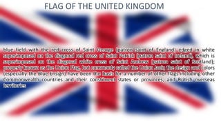 FLAG OF THE UNITED KINGDOM
blue field with the red cross of Saint George (patron saint of England) edged in white
superimposed on the diagonal red cross of Saint Patrick (patron saint of Ireland), which is
superimposed on the diagonal white cross of Saint Andrew (patron saint of Scotland);
properly known as the Union Flag, but commonly called the Union Jack; the design and colors
(especially the Blue Ensign) have been the basis for a number of other flags including other
Commonwealth countries and their constituent states or provinces, and British overseas
territories
 