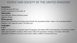 PEOPLE AND SOCIETY OF THE UNITED KINGDOM
Population:
64,769,452 (July 2017 est.)
country comparison to the world: 22
Nationality:
noun: Briton(s), British (collective plural)
adjective: British
Ethnic groups:
white 87.2%, black/African/Caribbean/black British 3%, Asian/Asian British: Indian 2.3%, Asian/Asian British:
Pakistani 1.9%, mixed 2%, other 3.7% (2011 est.)
Languages:
English
note: the following are recognized regional languages: Scots (about 30% of the population of Scotland), Scottish
Gaelic (about 60,000 in Scotland), Welsh (about 20% of the population of Wales), Irish (about 10% of the
population of Northern Ireland), Cornish (some 2,000 to 3,000 in Cornwall) (2012 est.)
 