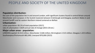 PEOPLE AND SOCIETY OF THE UNITED KINGDOM
Population distribution:
the core of the population lies in and around London, with significant clusters found in central Britain around
Manchester and Liverpool, in the Scotish lowlands between Endinburgh and Glasgow, southern Wales in and
around Cardiff, and far eastern Northern Ireland centered on Belfast
Urbanization:
urban population: 83.1% of total population (2017)
rate of urbanization: 0.82% annual rate of change (2015-20 est.)
Major urban areas - population:
LONDON (capital) 10.313 million; Manchester 2.646 million; Birmingham 2.515 million; Glasgow 1.223 million;
Southampton/Portsmouth 882,000; Liverpool 870,000 (2015)
 