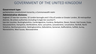 GOVERNMENT OF THE UNITED KINGDOM
Government type:
parliamentary constitutional monarchy; a Commonwealth realm
Administrative divisions:
England: 27 two-tier counties, 32 London boroughs and 1 City of London or Greater London, 36 metropolitan
districts, 56 unitary authorities (including 4 single-tier counties*)
two-tier counties: Buckinghamshire, Cambridgeshire, Cumbria, Derbyshire, Devon, Dorset, East Sussex, Essex,
Gloucestershire, Hampshire, Hertfordshire, Kent, Lancashire, Leicestershire, Lincolnshire, Norfolk, North
Yorkshire, Northamptonshire, Nottinghamshire, Oxfordshire, Somerset, Staffordshire, Suffolk, Surrey,
Warwickshire, West Sussex, Worcestershire
 