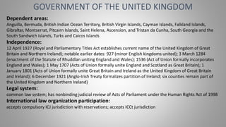 GOVERNMENT OF THE UNITED KINGDOM
Dependent areas:
Anguilla, Bermuda, British Indian Ocean Territory, British Virgin Islands, Cayman Islands, Falkland Islands,
Gibraltar, Montserrat, Pitcairn Islands, Saint Helena, Ascension, and Tristan da Cunha, South Georgia and the
South Sandwich Islands, Turks and Caicos Islands
Independence:
12 April 1927 (Royal and Parliamentary Titles Act establishes current name of the United Kingdom of Great
Britain and Northern Ireland); notable earlier dates: 927 (minor English kingdoms united); 3 March 1284
(enactment of the Statute of Rhuddlan uniting England and Wales); 1536 (Act of Union formally incorporates
England and Wales); 1 May 1707 (Acts of Union formally unite England and Scotland as Great Britain); 1
January 1801 (Acts of Union formally unite Great Britain and Ireland as the United Kingdom of Great Britain
and Ireland); 6 December 1921 (Anglo-Irish Treaty formalizes partition of Ireland; six counties remain part of
the United Kingdom and Northern Ireland)
Legal system:
common law system; has nonbinding judicial review of Acts of Parliament under the Human Rights Act of 1998
International law organization participation:
accepts compulsory ICJ jurisdiction with reservations; accepts ICCt jurisdiction
 