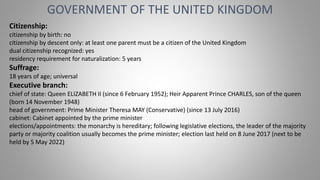 GOVERNMENT OF THE UNITED KINGDOM
Citizenship:
citizenship by birth: no
citizenship by descent only: at least one parent must be a citizen of the United Kingdom
dual citizenship recognized: yes
residency requirement for naturalization: 5 years
Suffrage:
18 years of age; universal
Executive branch:
chief of state: Queen ELIZABETH II (since 6 February 1952); Heir Apparent Prince CHARLES, son of the queen
(born 14 November 1948)
head of government: Prime Minister Theresa MAY (Conservative) (since 13 July 2016)
cabinet: Cabinet appointed by the prime minister
elections/appointments: the monarchy is hereditary; following legislative elections, the leader of the majority
party or majority coalition usually becomes the prime minister; election last held on 8 June 2017 (next to be
held by 5 May 2022)
 