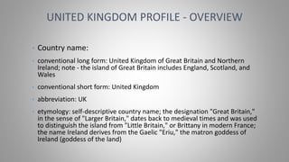 • Country name:
• conventional long form: United Kingdom of Great Britain and Northern
Ireland; note - the island of Great Britain includes England, Scotland, and
Wales
• conventional short form: United Kingdom
• abbreviation: UK
• etymology: self-descriptive country name; the designation "Great Britain,"
in the sense of "Larger Britain," dates back to medieval times and was used
to distinguish the island from "Little Britain," or Brittany in modern France;
the name Ireland derives from the Gaelic "Eriu," the matron goddess of
Ireland (goddess of the land)
UNITED KINGDOM PROFILE - OVERVIEW
 
