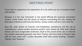 MEETINGS POINT
If you want to experience the exploration of a city while you are in business travel,
visit London.
Because, it is the only metropolis in the world offering the luxurious convention
centers, comfy hotels and the points of interest surrounding the city, making the
best place of bleisure with leisurely fashion. Surely, London will be in your wish-list.
Busy life, wide skyline of Victorian and Elizabethan architecture and the city of
miscellaneous culture-London becomes world's most visited city filled with vibrant
history and most recognizable landmarks. Back to the ancient times aka no-internet
era, London developed gradually near River Thames with the hands of Romans later
with its “own sweet will”, London decorates itself with ornate building, “temples”,
“domes” and “theatres”.
 