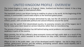 • The United Kingdom is made up of England, Wales, Scotland and Northern Ireland. It has a long
history as a major player in international affairs.
• The twentieth century saw Britain having to redefine its place in the world. At the beginning of the
century, it commanded a world-wide empire as the foremost global power.
• Two world wars and the end of empire diminished its role, but the UK remains an economic and
military power, with considerable political and cultural influence around the world.
• Britain was the world's first industrialized country. Its economy remains one of the largest, but it
has for many years been based on service industries rather than on manufacturing.
• The process of deindustrialization has left behind lasting social problems and pockets of economic
weakness in parts of the country.
• More recently, the UK has suffered a deep economic slump and high public debt as a result of the
2008 financial crisis, which revealed its over-reliance on easy credit, domestic consumption and
rising house prices.
• Efforts to rein in the public debt - one of the developed world's highest - has led to deep cuts to
welfare, government services and the military, prompting concern about social equality and a
possible loss of international influence.
UNITED KINGDOM PROFILE - OVERVIEW
 