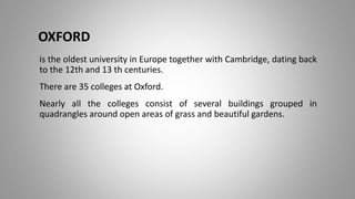 OXFORD
is the oldest university in Europe together with Cambridge, dating back
to the 12th and 13 th centuries.
There are 35 colleges at Oxford.
Nearly all the colleges consist of several buildings grouped in
quadrangles around open areas of grass and beautiful gardens.
 
