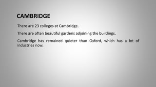 There are 23 colleges at Cambridge.
There are often beautiful gardens adjoining the buildings.
Cambridge has remained quieter than Oxford, which has a lot of
industries now.
CAMBRIDGE
 