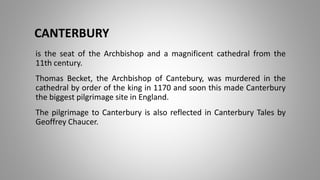 CANTERBURY
is the seat of the Archbishop and a magnificent cathedral from the
11th century.
Thomas Becket, the Archbishop of Cantebury, was murdered in the
cathedral by order of the king in 1170 and soon this made Canterbury
the biggest pilgrimage site in England.
The pilgrimage to Canterbury is also reflected in Canterbury Tales by
Geoffrey Chaucer.
 
