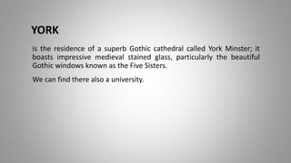 YORK
is the residence of a superb Gothic cathedral called York Minster; it
boasts impressive medieval stained glass, particularly the beautiful
Gothic windows known as the Five Sisters.
We can find there also a university.
 